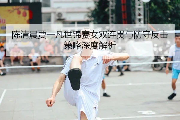 陈清晨贾一凡世锦赛女双连贯与防守反击策略深度解析