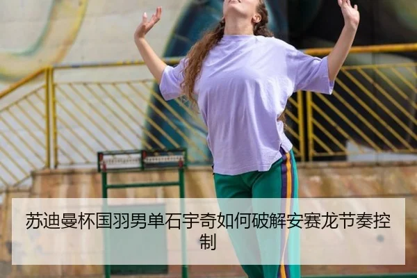 苏迪曼杯国羽男单石宇奇如何破解安赛龙节奏控制