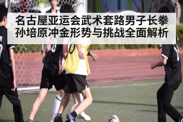 名古屋亚运会武术套路男子长拳孙培原冲金形势与挑战全面解析